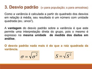 Como a variância é calculada a partir do quadrado dos desvios
em relação à média, seu resultado é um número com unidade
quadrada (ex.: anos2).
A vantagem do desvio padrão sobre a variância é que este
permite uma interpretação direta do grupo, pois o mesmo é
expresso na mesma unidade de medida dos dados em
análise.
O desvio padrão nada mais é do que a raiz quadrada da
variância.
3. Desvio padrão ( para população; s para amostras)
2
S
S =
2

 =
 