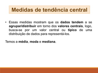 • Essas medidas mostram que os dados tendem a se
agrupar/distribuir em torno dos valores centrais, logo,
busca-se por um valor central ou típico de uma
distribuição de dados para representá-los.
Temos a média, moda e mediana.
Medidas de tendência central
 