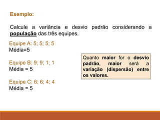 Exemplo:
Calcule a variância e desvio padrão considerando a
população das três equipes.
Equipe A: 5; 5; 5; 5
Média=5
Equipe B: 9; 9; 1; 1
Média = 5
Equipe C: 6; 6; 4; 4
Média = 5
Quanto maior for o desvio
padrão, maior será a
variação (dispersão) entre
os valores.
 