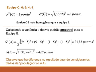2
2
1
)
( ponto
C =
 ponto
ponto
C 1
1
)
( 2
=
=

Equipe C: 6; 6; 4; 4
pontos
pontos
B
S 62
,
4
33
,
21
)
( 2
=
=
Calculando a variância e desvio padrão amostral para a
Equipe B:
Observe que há diferença no resultado quando consideramos
dados de “população” (σ = 4).
Equipe C é mais homogênea que a equipe B
  2
2
2
2
2
2
33
,
21
)
5
1
(
)
5
1
(
)
5
9
(
)
5
9
(
.
3
1
)
( pontos
A
S =
−
+
−
+
−
+
−
=
 