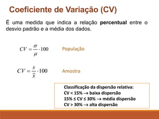 Coeficiente de Variação (CV)
É uma medida que indica a relação percentual entre o
desvio padrão e a média dos dados.
100

=


CV
100

=
x
s
CV
População
Amostra
Classificação da dispersão relativa:
CV < 15% → baixa dispersão
15% ≤ CV ≤ 30% → média dispersão
CV > 30% → alta dispersão
 