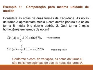 Exemplo 1: Comparação para mesma unidade de
medida
Considere as notas de duas turmas da Faculdade. As notas
da turma A apresentam média 6 com desvio padrão 4 e as da
turma B média 9 e desvio padrão 2. Qual turma é mais
homogênea em termos de notas?
%
67
,
66
100
.
6
4
)
( =
=
A
CV
%
22
,
22
100
.
9
2
)
( =
=
B
CV
Conforme o coef. de variação, as notas da turma B
são mais homogêneas do que as notas da turma A.
Alta dispersão
média dispersão
 