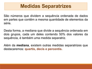 Medidas Separatrizes
São números que dividem a sequência ordenada de dados
em partes que contêm a mesma quantidade de elementos da
série.
Desta forma, a mediana que divide a sequência ordenada em
dois grupos, cada um deles contendo 50% dos valores da
sequência, é também uma medida separatriz.
Além da mediana, existem outras medidas separatrizes que
destacaremos: quartis, decis e percentis.
 