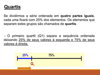 Se dividirmos a série ordenada em quatro partes iguais,
cada uma ficará com 25% dos elementos. Os elementos que
separam estes grupos são chamados de quartis.
➢ O primeiro quartil (Q1) separa a sequência ordenada
deixando 25% de seus valores à esquerda e 75% de seus
valores à direita.
Quartis
 