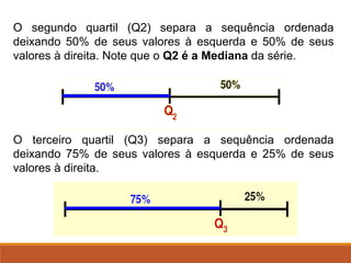 O segundo quartil (Q2) separa a sequência ordenada
deixando 50% de seus valores à esquerda e 50% de seus
valores à direita. Note que o Q2 é a Mediana da série.
O terceiro quartil (Q3) separa a sequência ordenada
deixando 75% de seus valores à esquerda e 25% de seus
valores à direita.
 