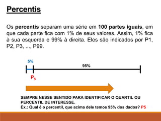 Os percentis separam uma série em 100 partes iguais, em
que cada parte fica com 1% de seus valores. Assim, 1% fica
à sua esquerda e 99% à direita. Eles são indicados por P1,
P2, P3, ..., P99.
Percentis
P5
5%
95%
SEMPRE NESSE SENTIDO PARA IDENTIFICAR O QUARTIL OU
PERCENTIL DE INTERESSE.
Ex.: Qual é o percentil, que acima dele temos 95% dos dados? P5
 