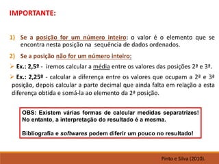 IMPORTANTE:
1) Se a posição for um número inteiro: o valor é o elemento que se
encontra nesta posição na sequência de dados ordenados.
2) Se a posição não for um número inteiro:
➢ Ex.: 2,5º - iremos calcular a média entre os valores das posições 2ª e 3ª.
➢ Ex.: 2,25º - calcular a diferença entre os valores que ocupam a 2ª e 3ª
posição, depois calcular a parte decimal que ainda falta em relação a esta
diferença obtida e somá-la ao elemento da 2ª posição.
OBS: Existem várias formas de calcular medidas separatrizes!
No entanto, a interpretação do resultado é a mesma.
Bibliografia e softwares podem diferir um pouco no resultado!
Pinto e Silva (2010).
 