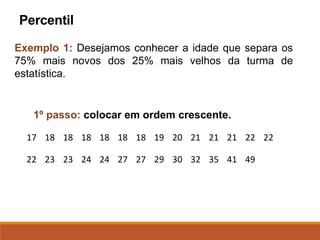 Exemplo 1: Desejamos conhecer a idade que separa os
75% mais novos dos 25% mais velhos da turma de
estatística.
1º passo: colocar em ordem crescente.
Percentil
17 18 18 18 18 18 18 19 20 21 21 21 22 22
22 23 23 24 24 27 27 29 30 32 35 41 49
 