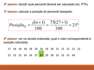 2º passo: decidir qual percentil deverá ser calculado (ex. P75).
3º passo: calcular a posição do percentil desejado.
4º passo: ver na escala ordenada, qual o valor correspondente à
posição calculada.
17 18 18 18 18 18 18 19 20 21 21 21 22 22
22 23 23 24 24 27 27 29 30 32 35 41 49
º
21
100
)
1
27
(
75
100
)
1
(
=
+
=
+
=
n
j
PosiçãoPj
 