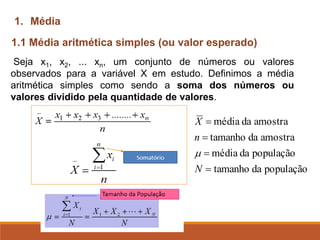 Seja x1, x2, ... xn, um conjunto de números ou valores
observados para a variável X em estudo. Definimos a média
aritmética simples como sendo a soma dos números ou
valores dividido pela quantidade de valores.
1.1 Média aritmética simples (ou valor esperado)
1. Média
população
da
tamanho
população
da
média
amostra
da
tamanho
amostra
da
média
=
=
=
=
N
n
X

 