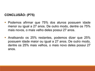 CONCLUSÃO: (P75)
▪ Podemos afirmar que 75% dos alunos possuem idade
menor ou igual a 27 anos. De outro modo, dentre os 75%
mais novos, o mais velho deles possui 27 anos.
▪ Analisando os 25% restantes, podemos dizer que 25%
possuem idade maior ou igual a 27 anos. De outro modo,
dentre os 25% mais velhos, o mais novo deles possui 27
anos.
 