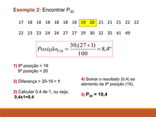 17 18 18 18 18 18 18 19 20 21 21 21 22 22
22 23 23 24 24 27 27 29 30 32 35 41 49
Exemplo 2: Encontrar P30
º
4
,
8
100
)
1
27
.(
30
30 =
+
=
P
Posição
1) 8ª posição = 19
9ª posição = 20
2) Diferença = 20-19 = 1
3) Calcular 0,4 de 1, ou seja,
0,4x1=0,4
4) Somar o resultado (0,4) ao
elemento da 8ª posição (19).
5) P30 = 19,4
 