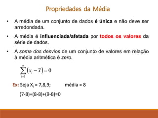 Propriedades da Média
• A média de um conjunto de dados é única e não deve ser
arredondada.
• A média é influenciada/afetada por todos os valores da
série de dados.
• A soma dos desvios de um conjunto de valores em relação
à média aritmética é zero.
Ex: Seja Xi = 7,8,9; média = 8
(7-8)+(8-8)+(9-8)=0
( ) 0
1
=
−

=
n
i
i x
x
 
