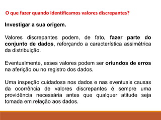 O que fazer quando identificamos valores discrepantes?
Investigar a sua origem.
Valores discrepantes podem, de fato, fazer parte do
conjunto de dados, reforçando a característica assimétrica
da distribuição.
Eventualmente, esses valores podem ser oriundos de erros
na aferição ou no registro dos dados.
Uma inspeção cuidadosa nos dados e nas eventuais causas
da ocorrência de valores discrepantes é sempre uma
providência necessária antes que qualquer atitude seja
tomada em relação aos dados.
 