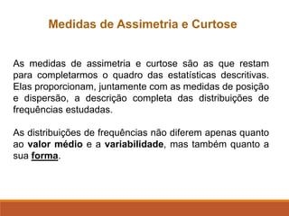 As medidas de assimetria e curtose são as que restam
para completarmos o quadro das estatísticas descritivas.
Elas proporcionam, juntamente com as medidas de posição
e dispersão, a descrição completa das distribuições de
frequências estudadas.
As distribuições de frequências não diferem apenas quanto
ao valor médio e a variabilidade, mas também quanto a
sua forma.
Medidas de Assimetria e Curtose
 