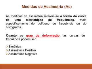Medidas de Assimetria (As)
As medidas de assimetria referem-se à forma da curva
de uma distribuição de frequências, mais
especificamente do polígono de frequência ou do
histograma.
Quanto ao grau de deformação, as curvas de
frequência podem ser:
➢Simétrica
➢Assimétrica Positiva
➢Assimétrica Negativa
 