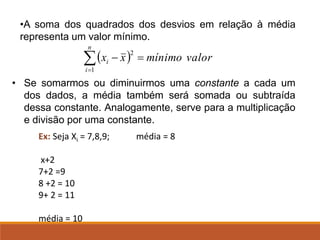 • Se somarmos ou diminuirmos uma constante a cada um
dos dados, a média também será somada ou subtraída
dessa constante. Analogamente, serve para a multiplicação
e divisão por uma constante.
Ex: Seja Xi = 7,8,9; média = 8
x+2
7+2 =9
8 +2 = 10
9+ 2 = 11
média = 10
•A soma dos quadrados dos desvios em relação à média
representa um valor mínimo.
( ) valor
mínimo
x
x
n
i
i
1
2
=
−

=
 