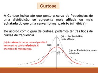 A Curtose indica até que ponto a curva de frequências de
uma distribuição se apresenta mais afilada ou mais
achatada do que uma curva normal padrão (simétrica).
De acordo com o grau de curtose, podemos ter três tipos de
curvas de frequência.
Curtose
(b) A curtose da curva normal padrão é
nula e serve como referência. É
chamada de mesocúrtica.
(a) .... Leptocúrtica:
mais afilada.
(c) - - - Platicúrtica: mais
achatada.
 