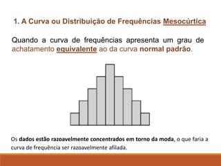 1. A Curva ou Distribuição de Frequências Mesocúrtica
Quando a curva de frequências apresenta um grau de
achatamento equivalente ao da curva normal padrão.
Os dados estão razoavelmente concentrados em torno da moda, o que faria a
curva de frequência ser razoavelmente afilada.
 