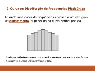 2. Curva ou Distribuição de Frequências Platicúrtica
Quando uma curva de frequências apresenta um alto grau
de achatamento, superior ao da curva normal padrão.
Os dados estão fracamente concentrados em torno da moda, o que faria a
curva de frequência ser fracamente afilada.
 