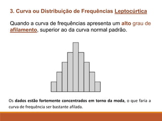 3. Curva ou Distribuição de Frequências Leptocúrtica
Quando a curva de frequências apresenta um alto grau de
afilamento, superior ao da curva normal padrão.
Os dados estão fortemente concentrados em torno da moda, o que faria a
curva de frequência ser bastante afilada.
 