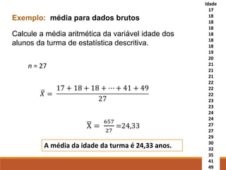 Exemplo: média para dados brutos
Calcule a média aritmética da variável idade dos
alunos da turma de estatística descritiva.
Idade
17
18
18
18
18
18
18
19
20
21
21
21
22
22
22
23
23
24
24
27
27
29
30
32
35
41
49
n = 27
A média da idade da turma é 24,33 anos.
 
