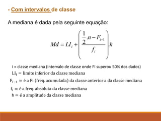 - Com intervalos de classe
A mediana é dada pela seguinte equação:
i = classe mediana (intervalo de classe onde Fi superou 50% dos dados)
h
f
F
n
LI
Md
i
i
i .
.
2
1
1












−
+
=
−
 