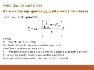 Para o cálculo dos percentis:
Sendo:
Pj – Percentil j (1, 2, 3, ..., 99);
LIi – limite inferior da classe i que contém o percentil;
n – número de elementos na amostra;
Fi-1 – frequência acumulada da classe anterior à classe que contém o percentil;
fi - frequência simples da classe que contém o percentil;
h - amplitude do intervalo da classe que contém o percentil.
Medidas separatrizes
Para dados agrupados com intervalos de classes
h
fi
F
n
j
LI
P
i
i
j .
.
100
1












−
+
=
−
 