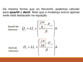 Da mesma forma que no Percentil, podemos calcular
para quartil e decil. Note que a mudança ocorre apenas
onde está destacado na equação.
h
fi
F
n
j
LI
Q
i
i
j .
4
.
1












−
+
=
−
h
fi
F
n
j
LI
D
i
i
j .
10
.
1












−
+
=
−
Quartil de
interesse
Decil de
interesse
 