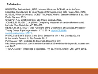 BARBETTA, Pedro Alberto; REIS, Marcelo Menezes; BORNIA, Antonio Cezar.
Estatística Para Cursos de Engenharia e Informática. 3 ed. São Paulo: Atlas, 2010.
BUSSAB, Wilton de Oliveira; MORETTIN, Pedro Alberto. Estatística Básica. 8 ed. São
Paulo: Saraiva, 2013.
CRESPO, A. A. Estatística fácil. São Paulo: Saraiva, 2009.
JOANES, D. N.; Gill, C. A. (1998). Comparing measures of sample skewness and
kurtosis. The Statistician, 47, 183–189.
MEYER, D. et al. e1071: Misc Functions of the Department of Statistics, Probability
Theory Group. R package version 1.7-2, 2019. https://CRAN.R-
project.org/package=e1071.
PINTO, Suzi Samá; SILVA, Carla Silva. Estatística. Vol 1. Rio Grande: Ed. da
Universidade Federal do Rio Grande, 2010.
PORTAL ACTION. Medidas de dispersão. Disponível em:
http://www.portalaction.com.br/estatistica-basica/22-medidas-de-dispersão. Acesso em:
mai. 2017.
TRIOLA, Mario F. Introdução a estatística. 10. ed. Rio de Janeiro: LTC, 2008. 696 p.
Referências
 