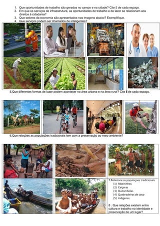1. Que oportunidades de trabalho são geradas no campo e na cidade? Cite 5 de cada espaço.
   2. Em que os serviços de infraestrutura, as oportunidades de trabalho e de lazer se relacionam aos
      direitos à cidadania?
   3. Que setores da economia são apresentados nas imagens abaixo? Exemplifique.
   4. Que serviços podem ser chamados de inteligentes?




5.Que diferentes formas de lazer podem acontecer na área urbana e na área rural? Cite 5 de cada espaço.




6.Que relações as populações tradicionais tem com a preservação ao meio ambiente?




                                                                         7.Relacione as populaçoes tradicionais
                                                                             (1) Ribeirinhos
                                                                             (2) Caiçaras
                                                                             (3) Quilombolas
                                                                             (4) Quebradeiras de coco
                                                                             (5) Indigenas

                                                                         8 . Que relações existem entre
                                                                         cultura e trabalho na identidade e
                                                                         preservação de um lugar?
 