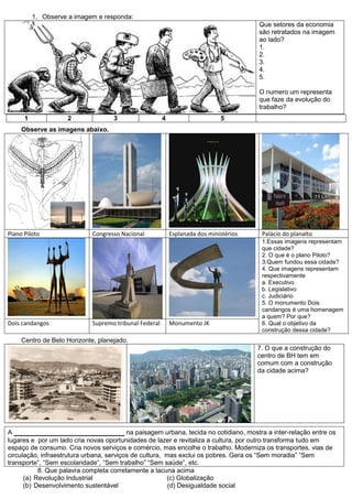 1. Observe a imagem e responda:
                                                                                       Que setores da economia
                                                                                       são retratados na imagem
                                                                                       ao lado?
                                                                                       1.
                                                                                       2.
                                                                                       3.
                                                                                       4.
                                                                                       5.

                                                                                       O numero um representa
                                                                                       que faze da evolução do
                                                                                       trabalho?
      1             2               3                  4                     5
     Observe as imagens abaixo.




Plano Piloto                Congresso Nacional             Esplanada dos ministérios    Palácio do planalto
                                                                                        1.Essas imagens representam
                                                                                        que cidade?
                                                                                        2. O que é o plano Piloto?
                                                                                        3.Quem fundou essa cidade?
                                                                                        4. Que imagens representam
                                                                                        respectivamente
                                                                                        a. Executivo
                                                                                        b. Legislativo
                                                                                        c. Judiciário
                                                                                        5. O monumento Dois
                                                                                        candangos é uma homenagem
                                                                                        a quem? Por que?
Dois candangos              Supremo tribunal Federal       Monumento JK                 6. Qual o objetivo da
                                                                                        construção dessa cidade?
     Centro de Belo Horizonte, planejado.
                                                                                       7. O que a construção do
                                                                                       centro de BH tem em
                                                                                       comum com a construção
                                                                                       da cidade acima?




A ________________________ na paisagem urbana, tecida no cotidiano, mostra a inter-relação entre os
lugares e por um lado cria novas oportunidades de lazer e revitaliza a cultura, por outro transforma tudo em
espaço de consumo. Cria novos serviços e comércio, mas encolhe o trabalho. Moderniza os transportes, vias de
circulação, infraestrutura urbana, serviços de cultura, mas exclui os pobres. Gera os “Sem moradia” “Sem
transporte”, “Sem escolaridade”, “Sem trabalho” “Sem saúde”, etc.
           8. Que palavra completa corretamente a lacuna acima
      (a) Revolução Industrial                          (c) Globalização
      (b) Desenvolvimento sustentável                    (d) Desigualdade social
 