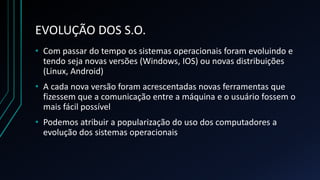 EVOLUÇÃO DOS S.O.
• Com passar do tempo os sistemas operacionais foram evoluindo e
tendo seja novas versões (Windows, IOS) ou novas distribuições
(Linux, Android)
• A cada nova versão foram acrescentadas novas ferramentas que
fizessem que a comunicação entre a máquina e o usuário fossem o
mais fácil possível
• Podemos atribuir a popularização do uso dos computadores a
evolução dos sistemas operacionais
 