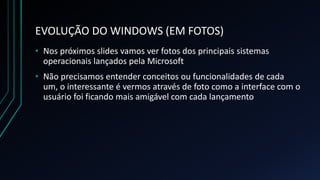 EVOLUÇÃO DO WINDOWS (EM FOTOS)
• Nos próximos slides vamos ver fotos dos principais sistemas
operacionais lançados pela Microsoft
• Não precisamos entender conceitos ou funcionalidades de cada
um, o interessante é vermos através de foto como a interface com o
usuário foi ficando mais amigável com cada lançamento
 
