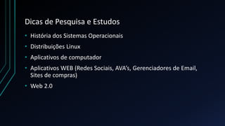 Dicas de Pesquisa e Estudos
• História dos Sistemas Operacionais
• Distribuições Linux
• Aplicativos de computador
• Aplicativos WEB (Redes Sociais, AVA’s, Gerenciadores de Email,
Sites de compras)
• Web 2.0
 