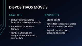 DISPOSITIVOS MÓVEIS
MAC IOS
• Exclusivo para celulares
fabricados pela empresa Apple
• Arquitetura totalmente
fechada
• Também utilizado em
computadores, notebooks,
ipad´s e tv´s.
ANDROID
• Código aberto
• Vários fabricantes de celulares
utilizam em seus aparelhos
• Segundo estudos mais
utilizado do mundo
 