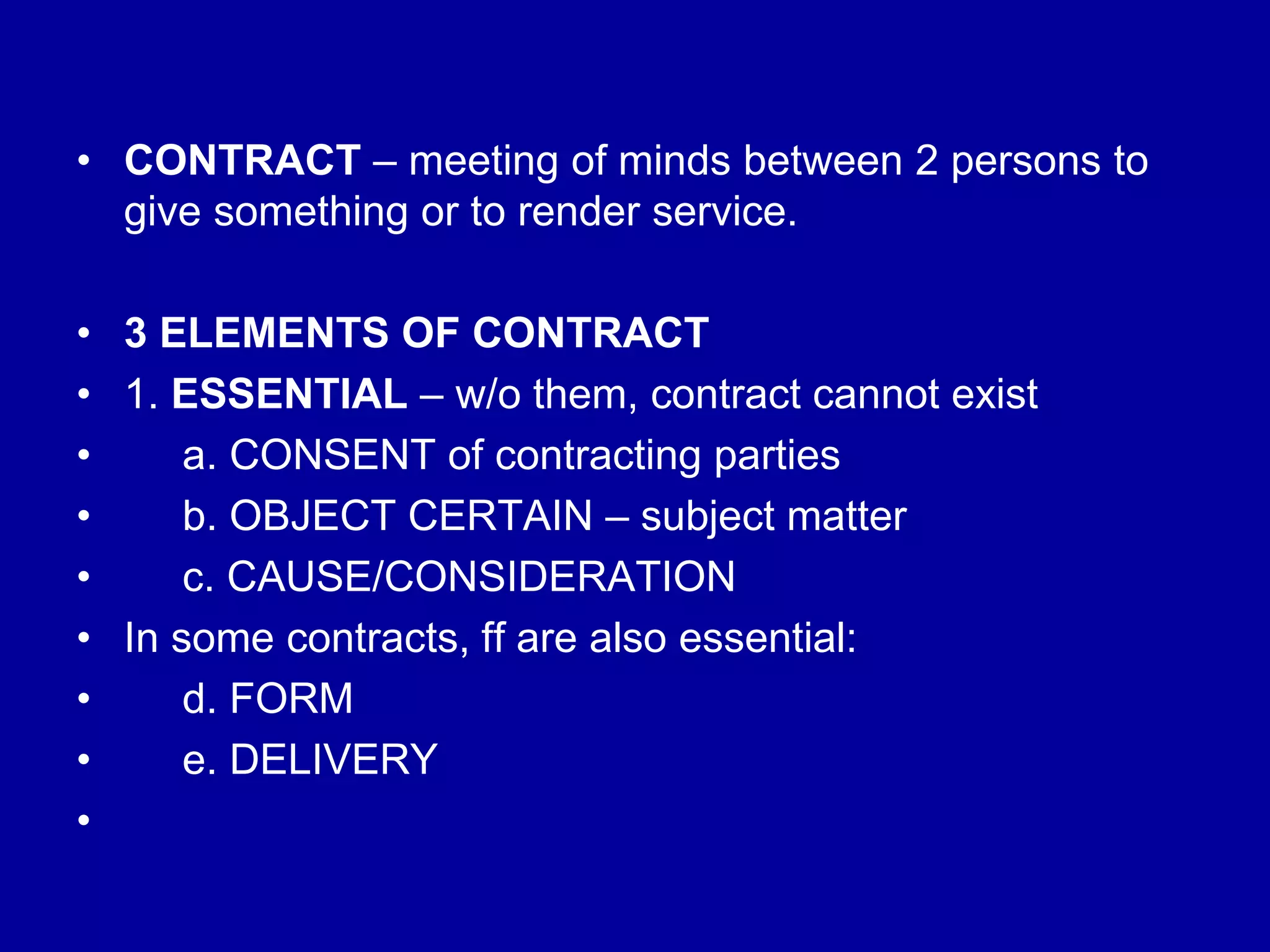 • CONTRACT – meeting of minds between 2 persons to
give something or to render service.
• 3 ELEMENTS OF CONTRACT
• 1. ESSENTIAL – w/o them, contract cannot exist
• a. CONSENT of contracting parties
• b. OBJECT CERTAIN – subject matter
• c. CAUSE/CONSIDERATION
• In some contracts, ff are also essential:
• d. FORM
• e. DELIVERY
•
 