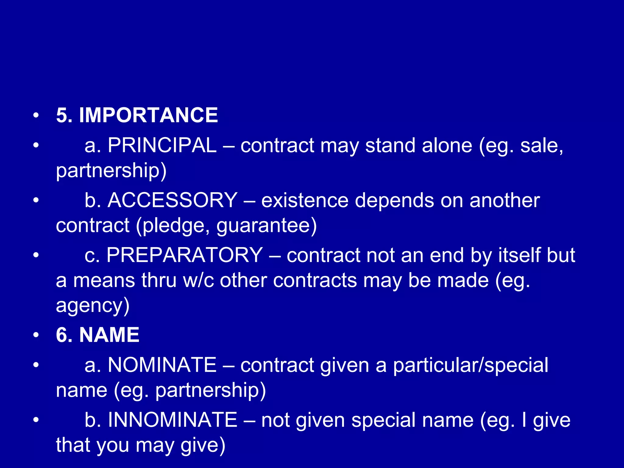 • 5. IMPORTANCE
• a. PRINCIPAL – contract may stand alone (eg. sale,
partnership)
• b. ACCESSORY – existence depends on another
contract (pledge, guarantee)
• c. PREPARATORY – contract not an end by itself but
a means thru w/c other contracts may be made (eg.
agency)
• 6. NAME
• a. NOMINATE – contract given a particular/special
name (eg. partnership)
• b. INNOMINATE – not given special name (eg. I give
that you may give)
 