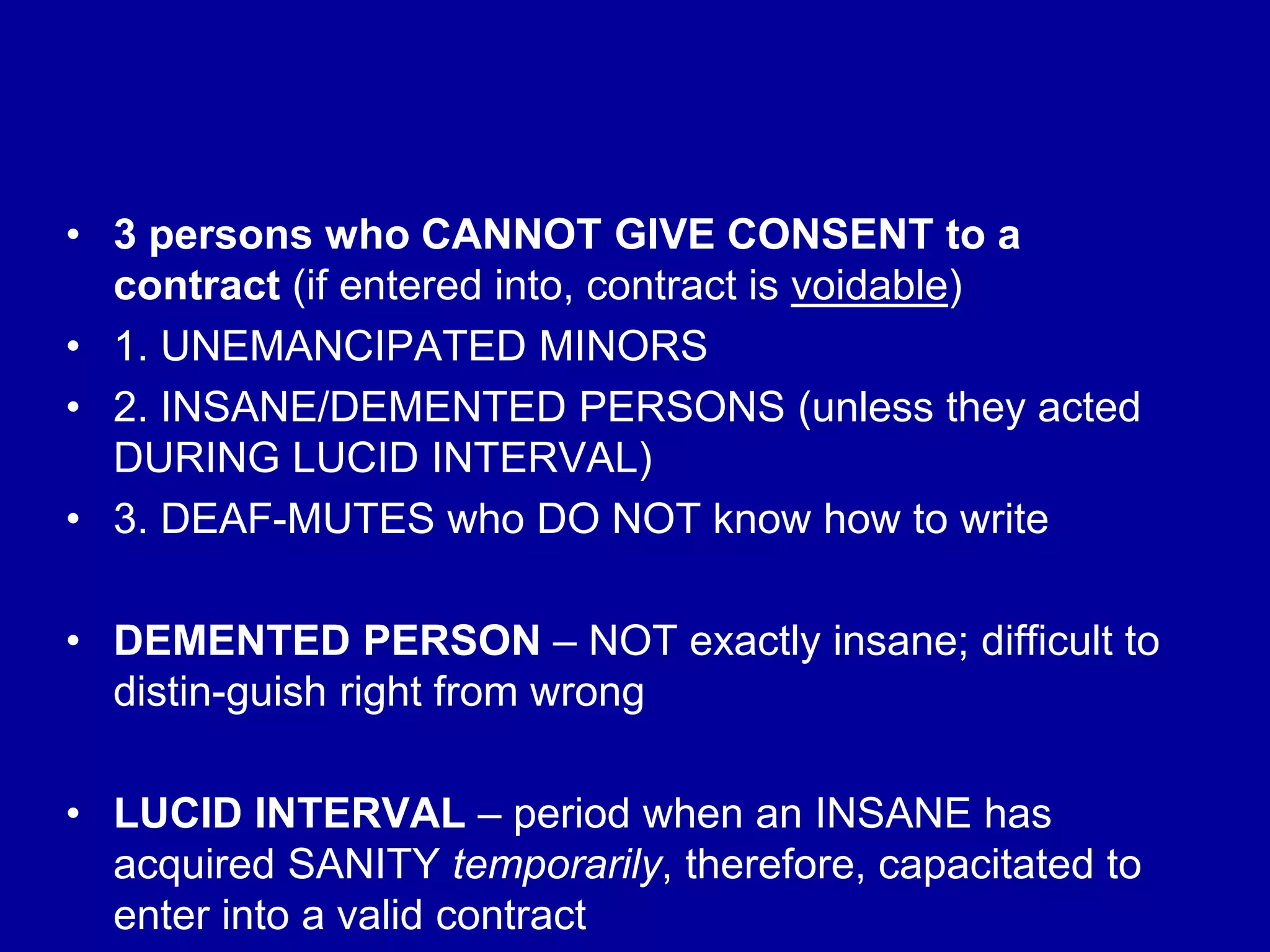 • 3 persons who CANNOT GIVE CONSENT to a
contract (if entered into, contract is voidable)
• 1. UNEMANCIPATED MINORS
• 2. INSANE/DEMENTED PERSONS (unless they acted
DURING LUCID INTERVAL)
• 3. DEAF-MUTES who DO NOT know how to write
• DEMENTED PERSON – NOT exactly insane; difficult to
distin-guish right from wrong
• LUCID INTERVAL – period when an INSANE has
acquired SANITY temporarily, therefore, capacitated to
enter into a valid contract
 