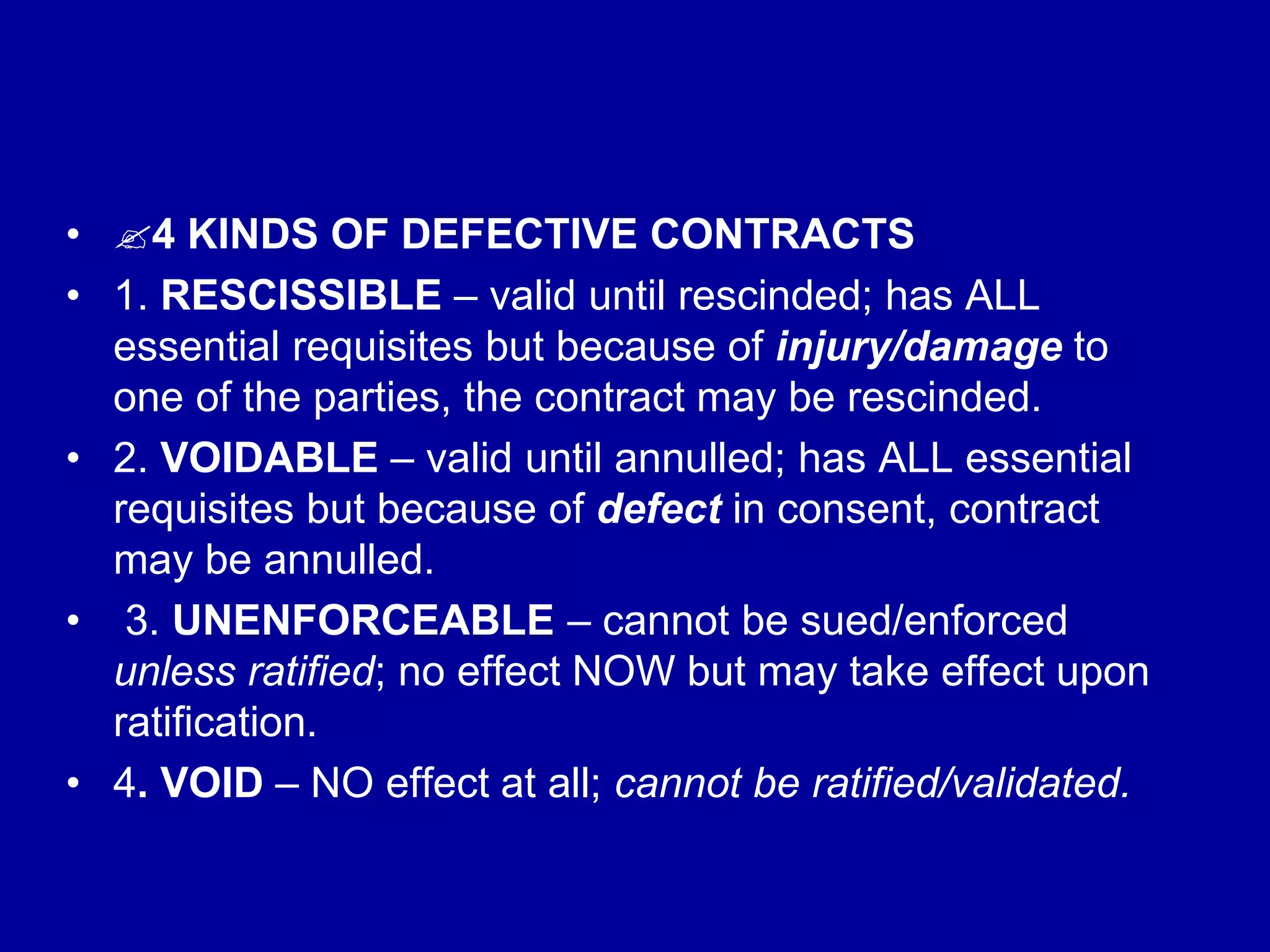 • 4 KINDS OF DEFECTIVE CONTRACTS
• 1. RESCISSIBLE – valid until rescinded; has ALL
essential requisites but because of injury/damage to
one of the parties, the contract may be rescinded.
• 2. VOIDABLE – valid until annulled; has ALL essential
requisites but because of defect in consent, contract
may be annulled.
• 3. UNENFORCEABLE – cannot be sued/enforced
unless ratified; no effect NOW but may take effect upon
ratification.
• 4. VOID – NO effect at all; cannot be ratified/validated.
 