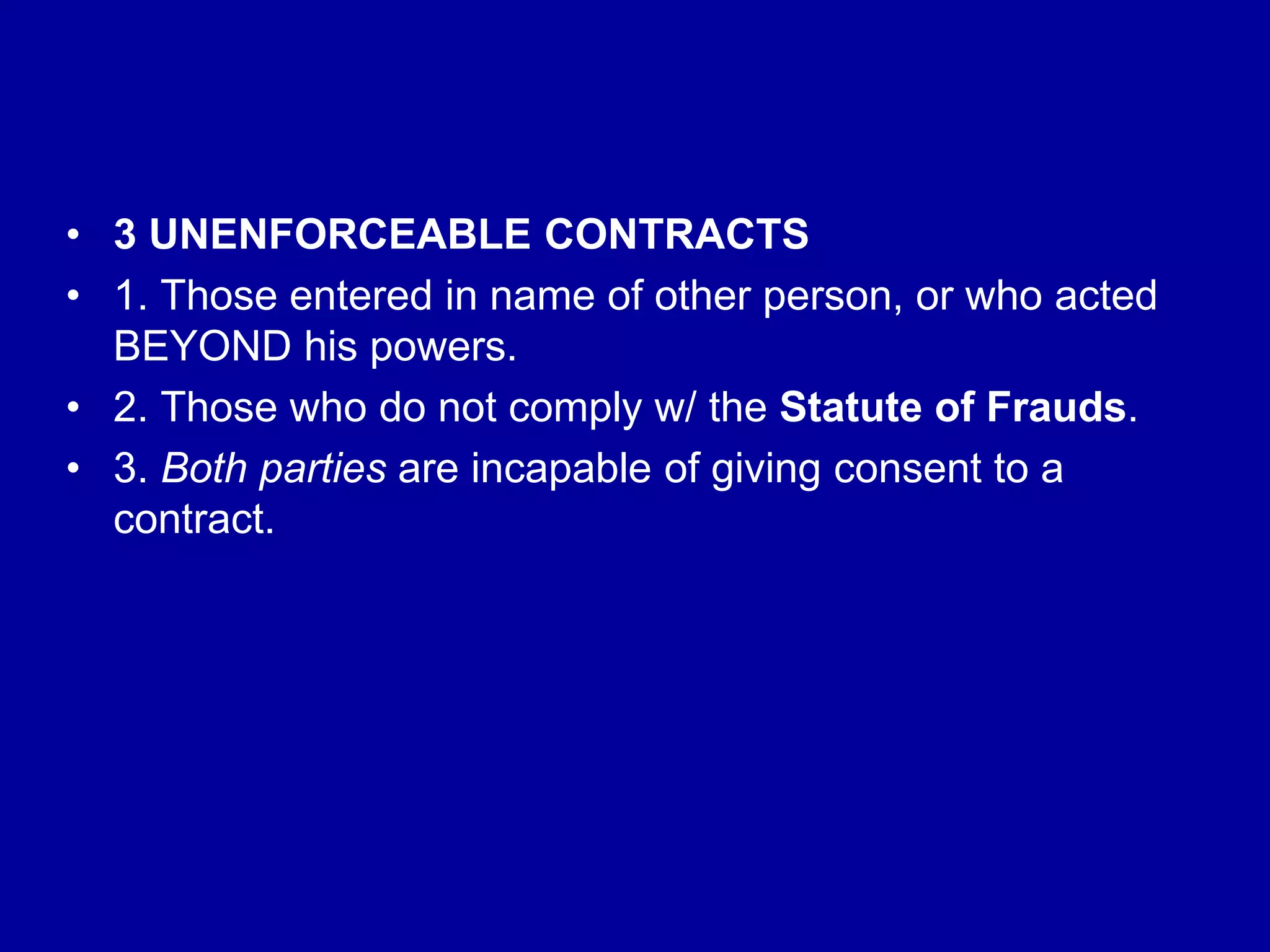 • 3 UNENFORCEABLE CONTRACTS
• 1. Those entered in name of other person, or who acted
BEYOND his powers.
• 2. Those who do not comply w/ the Statute of Frauds.
• 3. Both parties are incapable of giving consent to a
contract.
 