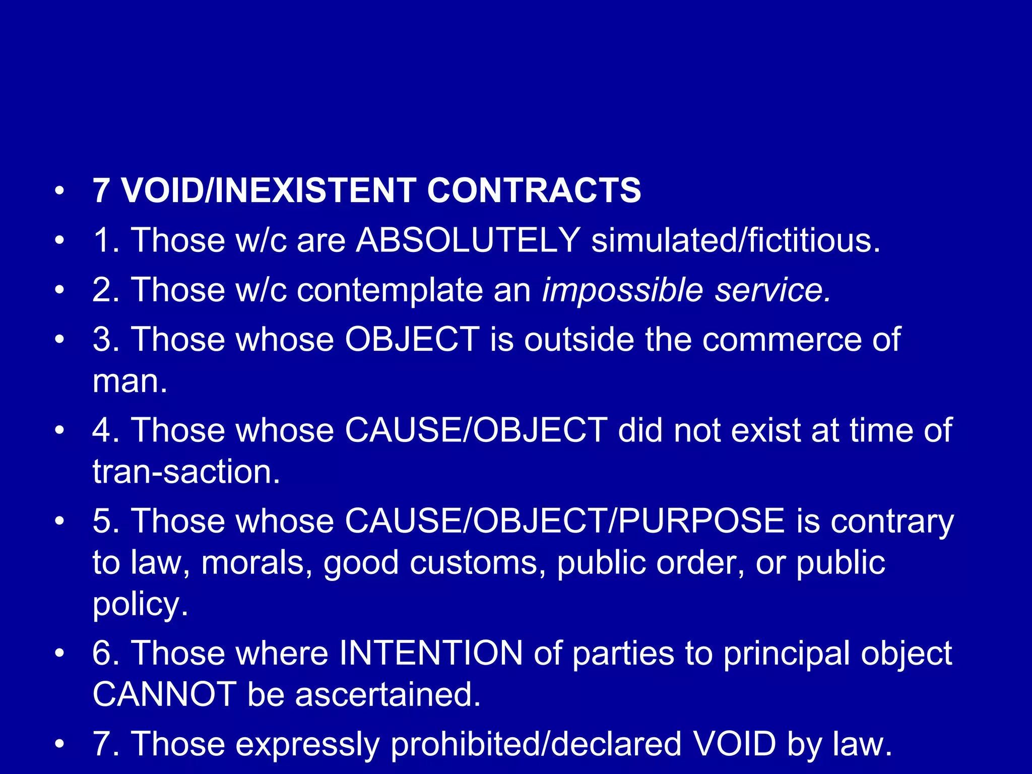 • 7 VOID/INEXISTENT CONTRACTS
• 1. Those w/c are ABSOLUTELY simulated/fictitious.
• 2. Those w/c contemplate an impossible service.
• 3. Those whose OBJECT is outside the commerce of
man.
• 4. Those whose CAUSE/OBJECT did not exist at time of
tran-saction.
• 5. Those whose CAUSE/OBJECT/PURPOSE is contrary
to law, morals, good customs, public order, or public
policy.
• 6. Those where INTENTION of parties to principal object
CANNOT be ascertained.
• 7. Those expressly prohibited/declared VOID by law.
 