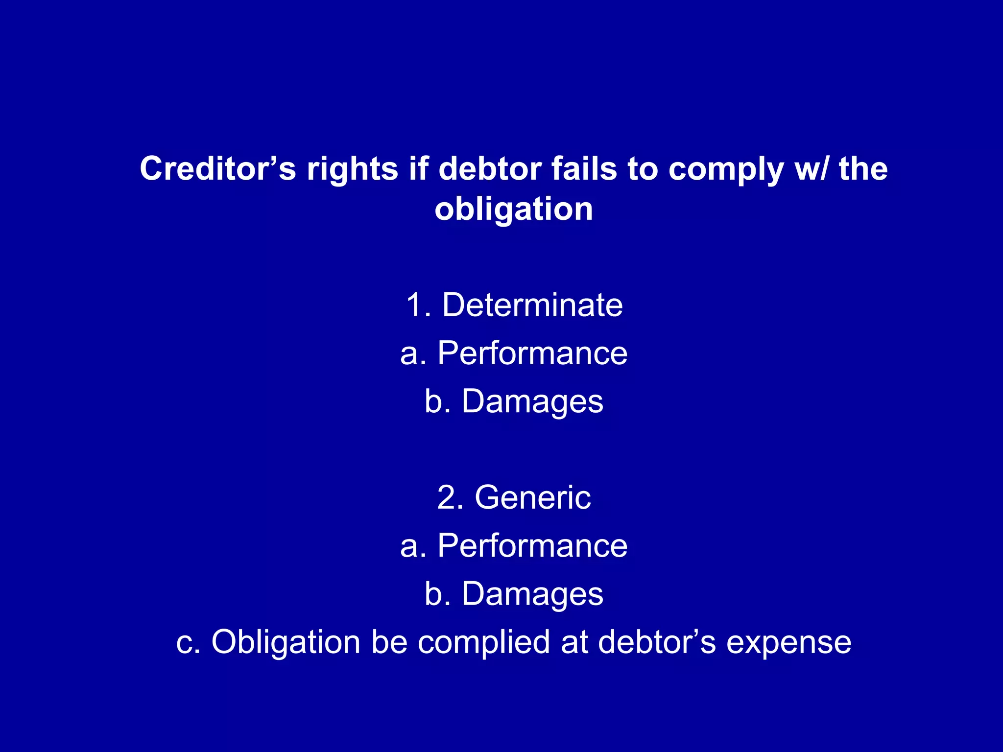 Creditor’s rights if debtor fails to comply w/ the
obligation
1. Determinate
a. Performance
b. Damages
2. Generic
a. Performance
b. Damages
c. Obligation be complied at debtor’s expense
 