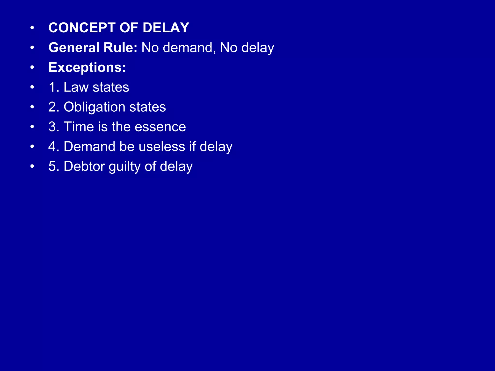• CONCEPT OF DELAY
• General Rule: No demand, No delay
• Exceptions:
• 1. Law states
• 2. Obligation states
• 3. Time is the essence
• 4. Demand be useless if delay
• 5. Debtor guilty of delay
 
