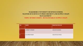 MAKERERE UNIVERSITY BUSINESS SCHOOL
MASTER OF SCIENCE IN PROCUREMENT AND SUPPLY CHAIN
MANAGEMENT
TOPIC OF DISCUSSION: HUMANITARIAN SUPPLY CHAIN
NO. NAME REGISTRATION NO
1 LAMBERT AYEBARE 2023/HD10/4294U
2 RUJUMBA ROGER 2023/HD10/27492U
 