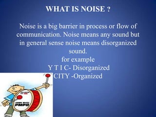 WHAT IS NOISE ?

 Noise is a big barrier in process or flow of
communication. Noise means any sound but
 in general sense noise means disorganized
                    sound.
                 for example
            Y T I C- Disorganized
              CITY -Organized
 