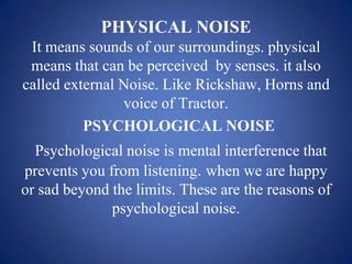 PHYSICAL NOISE
 It means sounds of our surroundings. physical
 means that can be perceived by senses. it also
called external Noise. Like Rickshaw, Horns and
                voice of Tractor.
          PSYCHOLOGICAL NOISE
  Psychological noise is mental interference that
prevents you from listening. when we are happy
or sad beyond the limits. These are the reasons of
              psychological noise.
 
