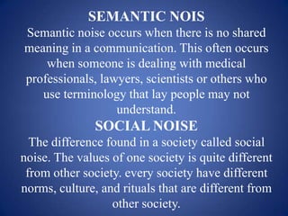 SEMANTIC NOIS
Semantic noise occurs when there is no shared
meaning in a communication. This often occurs
    when someone is dealing with medical
professionals, lawyers, scientists or others who
   use terminology that lay people may not
                  understand.
               SOCIAL NOISE
  The difference found in a society called social
noise. The values of one society is quite different
 from other society. every society have different
norms, culture, and rituals that are different from
                  other society.
 