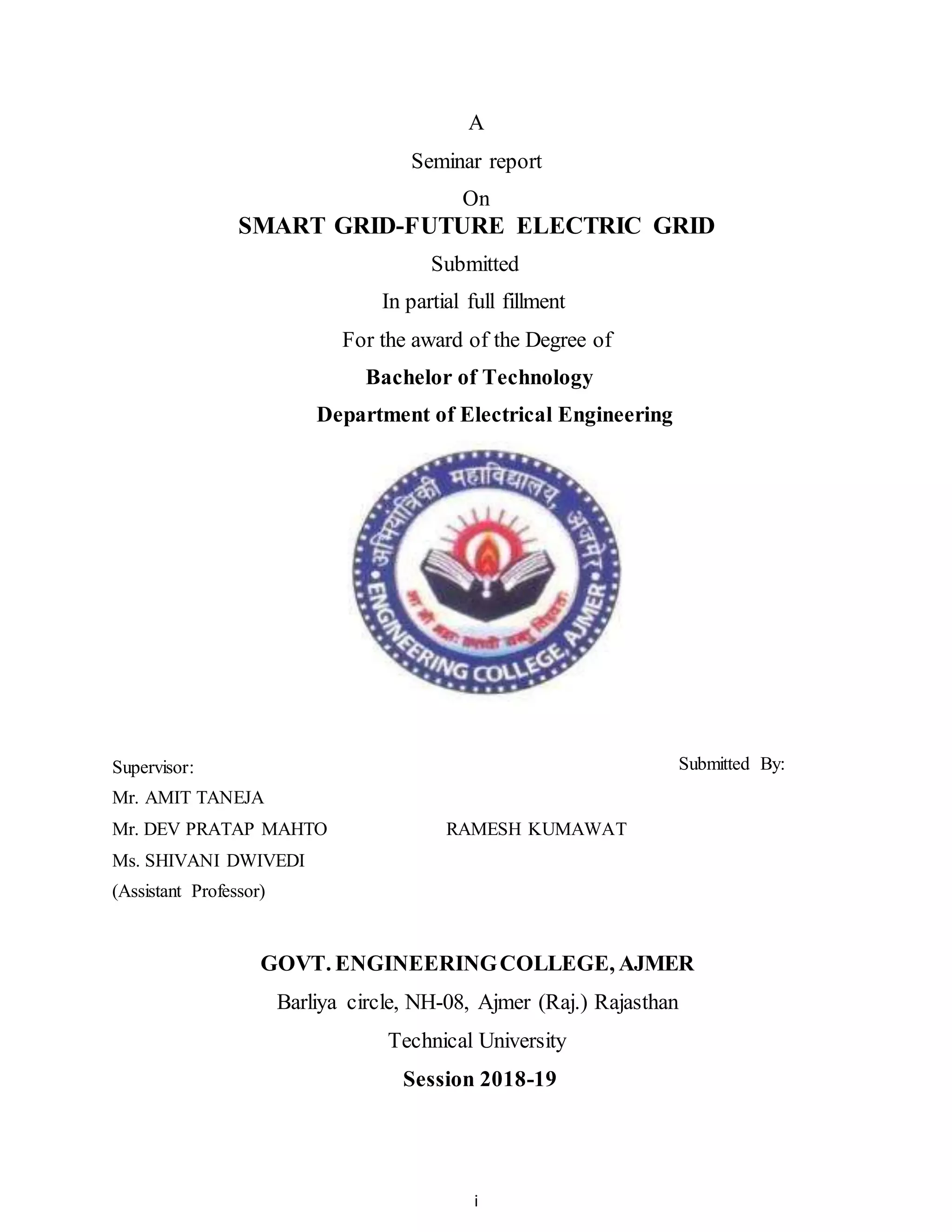 i
A
Seminar report
On
SMART GRID-FUTURE ELECTRIC GRID
Submitted
In partial full fillment
For the award of the Degree of
Bachelor of Technology
Department of Electrical Engineering
Supervisor: Submitted By:
Mr. AMIT TANEJA
Mr. DEV PRATAP MAHTO RAMESH KUMAWAT
Ms. SHIVANI DWIVEDI
(Assistant Professor)
GOVT. ENGINEERINGCOLLEGE, AJMER
Barliya circle, NH-08, Ajmer (Raj.) Rajasthan
Technical University
Session 2018-19
 