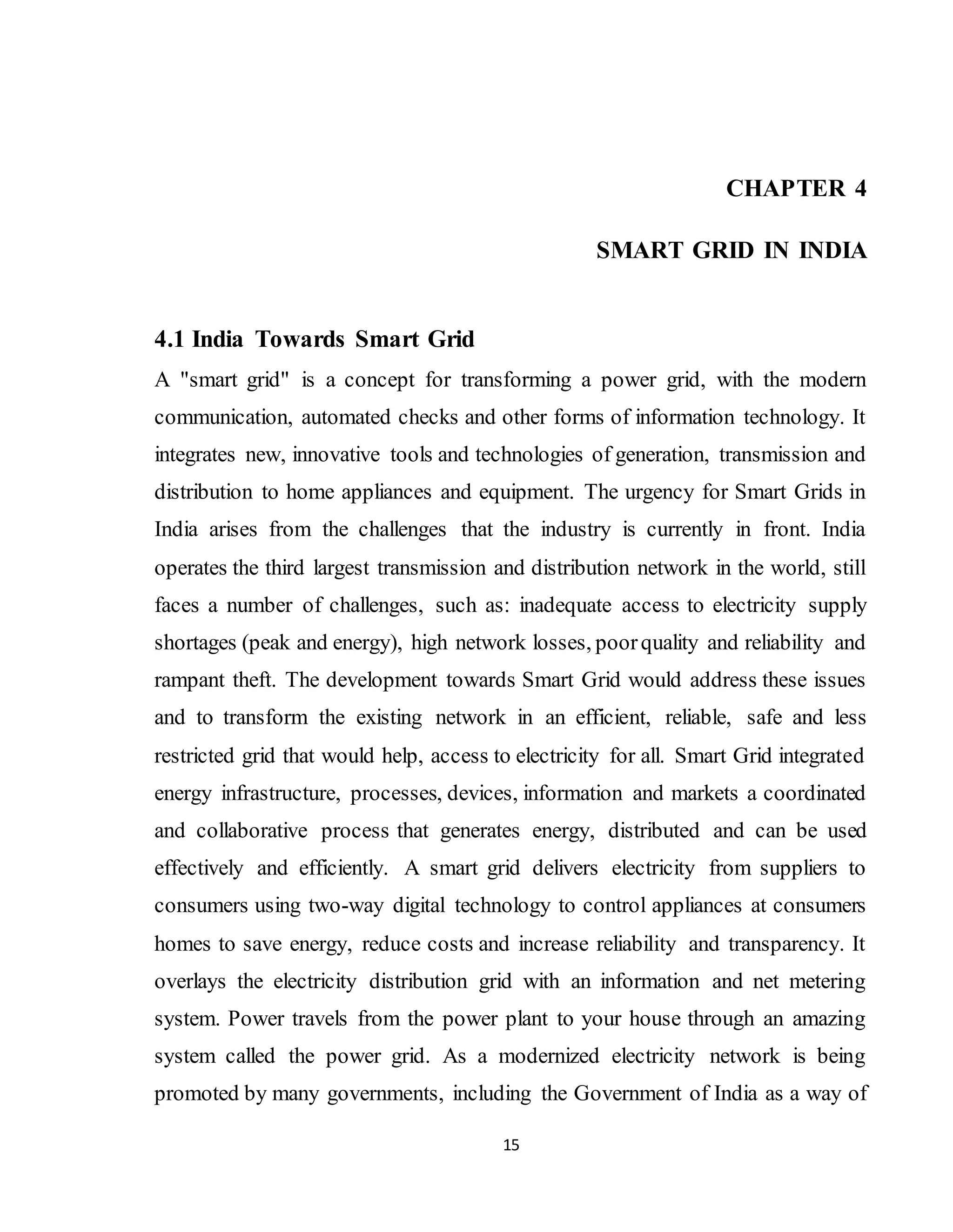 15
CHAPTER 4
SMART GRID IN INDIA
4.1 India Towards Smart Grid
A "smart grid" is a concept for transforming a power grid, with the modern
communication, automated checks and other forms of information technology. It
integrates new, innovative tools and technologies of generation, transmission and
distribution to home appliances and equipment. The urgency for Smart Grids in
India arises from the challenges that the industry is currently in front. India
operates the third largest transmission and distribution network in the world, still
faces a number of challenges, such as: inadequate access to electricity supply
shortages (peak and energy), high network losses, poorquality and reliability and
rampant theft. The development towards Smart Grid would address these issues
and to transform the existing network in an efficient, reliable, safe and less
restricted grid that would help, access to electricity for all. Smart Grid integrated
energy infrastructure, processes, devices, information and markets a coordinated
and collaborative process that generates energy, distributed and can be used
effectively and efficiently. A smart grid delivers electricity from suppliers to
consumers using two-way digital technology to control appliances at consumers
homes to save energy, reduce costs and increase reliability and transparency. It
overlays the electricity distribution grid with an information and net metering
system. Power travels from the power plant to your house through an amazing
system called the power grid. As a modernized electricity network is being
promoted by many governments, including the Government of India as a way of
 